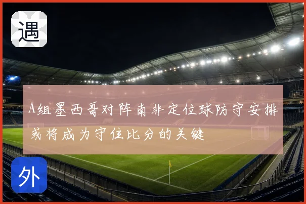 A组墨西哥对阵南非定位球防守安排或将成为守住比分的关键
