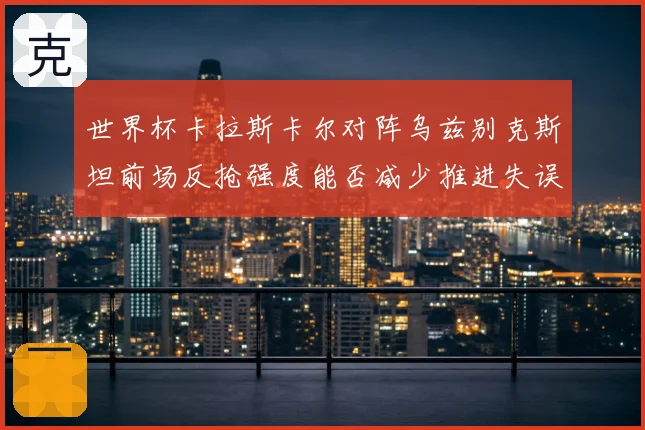 世界杯卡拉斯卡尔对阵乌兹别克斯坦前场反抢强度能否减少推进失误